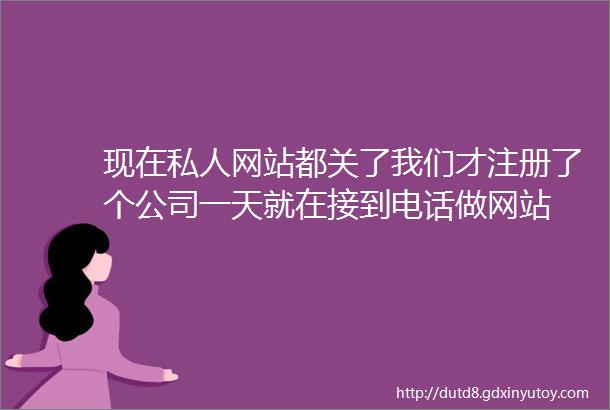 现在私人网站都关了我们才注册了个公司一天就在接到电话做网站